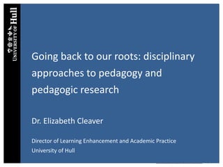 Dr Elizabeth Cleaver: Developing Disciplinary Communities, May 2015
Going back to our roots: disciplinary
approaches to pedagogy and
pedagogic research
Dr. Elizabeth Cleaver
Director of Learning Enhancement and Academic Practice
University of Hull
 