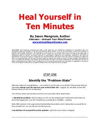 Heal Yourself in
             Ten Minutes
                                By Jason Mangrum, Author
                              Uberman - Unleash Your Mind Power
                                    www.AlmostSuperHuman.com


DISCLAIMER: The techniques, processes and ideas in this report are not considered a substitute for consultation with your
professional health care provider. If you have any questions about whether or not to use this program, consult your physician or
licensed mental health practitioner. The information in this report is of a general nature only, and may not be used treat or
diagnose any particular disease or any particular person. Viewing this report does not constitute a professional relationship or
professional advice or services. The author assumes no responsibility or liability for the information contained in this report. No
endorsement or warranty is explicit or implied by any entity connected to this report of the site content or practitioners listed here.
There is no guarantee that you will have the same results; by viewing this report you agree to accept complete responsibility for
your own health and well-being, and release and hold harmless this report, its owners, practitioners, and employees, who are not
liable or responsible for any claim of loss or damage to your or any person arising from any information or suggestion in this report.
If you do not agree to these terms, you agree to simply remove this report from your computer.




                                                       STEP ONE

                             Identify the "Problem-State"
Welcome inside and congratulations... you're about to go through a very simple 5-Step process that can
potentially change your life and turn your world inside-out. I suggest you set aside at least TEN
minutes where you will not be disturbed.

Turn off your phone, get the kids out of the room and follow these simple steps...

1. Identify the problem. What troubles you? Do you feel physical pain? Emotional turmoil about an
event that happened in your life? Something you would like to CHANGE... anything.

Write ONE sentence in the space below that identifies the problem you're having that you would like to
free yourself from: (no one will ever see this but you)

I would like to free myself from this problem: (print this out or write in notepad)


_________________________________________________________________________
 