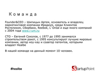 Команда
Founder&CEO – Шипицын Артем, основатель и владелец
маркетинговой компании Иридиум, среди Клиентов
Ростелеком, Сбербанк, Reebok, L Oreal и еще много компаний
с 2004 года www.i-um.ru

СТО – Евгений Соколов, с 1977 до 1995 занимался
строительством ракет, с 1995 консультирует лучшие мировые
компании, автор ноу-хау и соавтор патентов, которыми
владеет Healbe

В нашей команде на данный момент 10 человек.




   #healbe
 