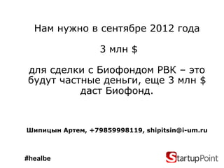 Нам нужно в сентябре 2012 года

                  3 млн $

для сделки с Биофондом РВК – это
будут частные деньги, еще 3 млн $
          даст Биофонд.


Шипицын Артем, +79859998119, shipitsin@i-um.ru



#healbe
 