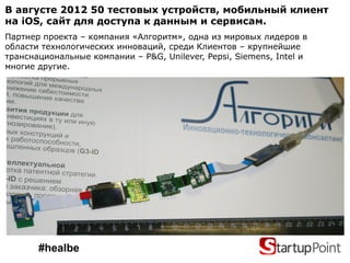 В августе 2012 50 тестовых устройств, мобильный клиент
на iOS, сайт для доступа к данным и сервисам.
Партнер проекта – компания «Алгоритм», одна из мировых лидеров в
области технологических инноваций, среди Клиентов – крупнейшие
транснациональные компании – P&G, Unilever, Pepsi, Siemens, Intel и
многие другие.




       #healbe
 