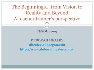 TESOL 2009 DEBORAH HEALEY [email_address] http://www.deborahhealey.com/   The Beginnings… from Vision to Reality and Beyond A teacher trainer’s perspective 