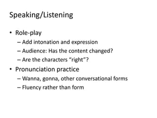 Speaking/Listening
• Role-play
– Add intonation and expression
– Audience: Has the content changed?
– Are the characters “right”?

• Pronunciation practice
– Wanna, gonna, other conversational forms
– Fluency rather than form

 