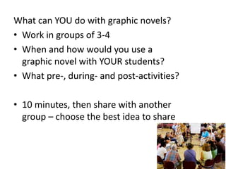 What can YOU do with graphic novels?
• Work in groups of 3-4
• When and how would you use a
graphic novel with YOUR students?
• What pre-, during- and post-activities?
• 10 minutes, then share with another
group – choose the best idea to share

 