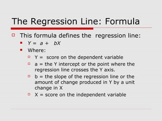 The Regression Line: Formula
   This formula defines the regression line:
       Y = a + bX
       Where:
          Y = score on the dependent variable
          a = the Y intercept or the point where the
           regression line crosses the Y axis.
          b = the slope of the regression line or the
           amount of change produced in Y by a unit
           change in X
          X = score on the independent variable
 