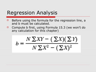 Regression Analysis
   Before using the formula for the regression line, a
    and b must be calculated.
   Compute b first, using Formula 15.3 (we won’t do
    any calculation for this chapter)
 