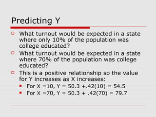 Predicting Y
   What turnout would be expected in a state
    where only 10% of the population was
    college educated?
   What turnout would be expected in a state
    where 70% of the population was college
    educated?
   This is a positive relationship so the value
    for Y increases as X increases:
       For X =10, Y = 50.3 +.42(10) = 54.5
       For X =70, Y = 50.3 + .42(70) = 79.7
 