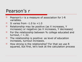 Pearson’s r
   Pearson’s r is a measure of association for I-R
    variables.
   It varies from -1.0 to +1.0
   Relationship may be positive (as X increases, Y
    increases) or negative (as X increases, Y decreases)
   For the relationship between % college educated and
    turnout, r =.32.
   The relationship is positive: as level of education
    increases, turnout increases.
   How strong is the relationship? For that we use R
    squared, but first, let’s look at the calculation process
 