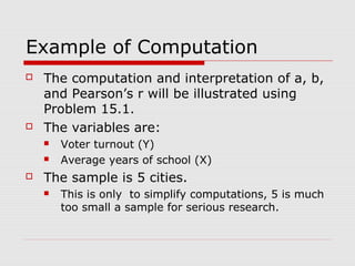 Example of Computation
   The computation and interpretation of a, b,
    and Pearson’s r will be illustrated using
    Problem 15.1.
   The variables are:
       Voter turnout (Y)
       Average years of school (X)
   The sample is 5 cities.
       This is only to simplify computations, 5 is much
        too small a sample for serious research.
 