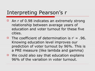 Interpreting Pearson’s r
   An r of 0.98 indicates an extremely strong
    relationship between average years of
    education and voter turnout for these five
    cities.
   The coefficient of determination is r2 = .96.
    Knowing education level improves our
    prediction of voter turnout by 96%. This is
    a PRE measure (like lambda and gamma)
   We could also say that education explains
    96% of the variation in voter turnout.
 
