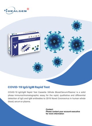 COVID-19 IgG/IgM Rapid Test
COVID-19 IgG/IgM Rapid Test Cassette (Whole Blood/Serum/Plasma) is a solid
phase immunochromatographic assay for the rapid, qualitative and differential
detection of IgG and IgM antibodies to 2019 Novel Coronavirus in human whole
blood, serum or plasma.
Contact:
Please contact your account executive
for more information
 
