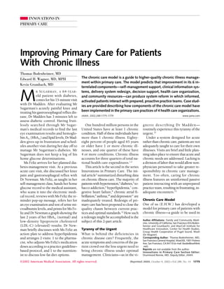 INNOVATIONS IN
PRIMARY CARE
Improving Primary Care for Patients
With Chronic Illness
Thomas Bodenheimer, MD
Edward H. Wagner, MD, MPH
Kevin Grumbach, MD
M
R SUGARMAN, A 64-YEAR-
old patient with diabetes,
comes for his 15-minute visit
with Dr Madden. After evaluating Mr
Sugarman’s acutely painful knee and
treating his gastroesophageal reflux dis-
ease, Dr Madden has 3 minutes left to
assess diabetic control. Having fruit-
lessly searched through Mr Sugar-
man’s medical records to find the last
eye examination results and hemoglo-
bin A1c (HbA1c) and lipid levels, Dr Mad-
den gives up in frustration and sched-
ules another visit during her day off to
manage Mr Sugarman’s diabetes. Mr
Sugarman does not keep a log of his
home glucose determinations.
Ms Feliz arrives for her planned dia-
betes-management visit. At a previous
acute care visit, she discussed her knee
pain and gastroesophageal reflux with
Dr Newman. Ms Feliz, as taught in her
self-management class, hands her home
glucose record to the medical assistant,
who scans it into the electronic medi-
cal record, reviews with Ms Feliz the re-
minder pop-up message, refers her for
an eye examination and test of urine mi-
croalbumin levels, and prints for Ms Fe-
liz and Dr Newman a graph showing the
last 2 years of her HbA1c (normal) and
low-density lipoprotein cholesterol
(LDL-C) (elevated) results. Dr New-
man briefly discusses with Ms Feliz an
action plan to address hyperlipidemia
and arranges 2 visits: 1 to the pharma-
cist, who adjusts Ms Feliz’s medication
doses according to a practice guideline–
based protocol, and 1 to the nutrition-
ist to discuss low-fat diet options.
One hundred million persons in the
United States have at least 1 chronic
condition. Half of these individuals have
more than 1 chronic illness. Eighty-
eight percent of people aged 65 years
or older have 1 or more chronic ill-
nesses, and one quarter of these have
4 or more conditions. Chronic illness
accounts for three quarters of total na-
tional health care expenditures.1,2
This article is the second in the series
Innovations in Primary Care. The ini-
tial article3
summarized disturbing data
on chronic illness care. The majority of
patientswithhypertension,4
diabetes,5
to-
bacco addiction,6
hyperlipidemia,7
con-
gestive heart failure,8
chronic atrial fi-
brillation,9
asthma,10
anddepression11
are
inadequately treated. Redesign of pri-
marycarehasbeenproposedtoclosethe
quality chasm between current prac-
tices and optimal standards.12
How such
a redesign might be accomplished is the
subject of this 2-part article.
Tyranny of the Urgent
What is behind the deficiencies in
chronic disease care? Frequently, the
acute symptoms and concerns of the pa-
tient crowd out the less urgent need to
bring chronic illness under optimal
management. Clinicians—as in the vi-
gnette describing Dr Madden—
routinely experience this tyranny of the
urgent.13
Under a system designed for acute
ratherthanchroniccare,patientsarenot
adequately taught to care for their own
illnesses. Visits are brief and little plan-
ning takes place to ensure that acute and
chronic needs are addressed. Lacking is
a division of labor that would allow non-
physician personnel to take greater re-
sponsibility in chronic care manage-
ment. Too often, caring for chronic
illness features an uninformed passive
patient interacting with an unprepared
practiceteam,resultinginfrustrating,in-
adequate encounters.13
Chronic Care Model
One of us (E.H.W.) has developed a
model for primary care of patients with
chronic illness—a guide to be used in
Author Affiliations: Family and Community Medi-
cine, University of California, San Francisco (Drs Boden-
heimer and Grumbach); and MacColl Institute for
Healthcare Innovation, Center for Health Studies,
Group Health Cooperative of Puget Sound, Wash
(Dr Wagner).
Corresponding Author: Thomas Bodenheimer, MD,
San Francisco General Hospital, Ward 83, 1001 Potrero
Ave, San Francisco, CA 94110 (e-mail: tbodie@earthlink
.net).
Reprints are not available from the author.
Innovations in Primary Care Section Editor:
Drummond Rennie, MD, Deputy Editor, JAMA.
The chronic care model is a guide to higher-quality chronic illness manage-
ment within primary care. The model predicts that improvement in its 6 in-
terrelated components—self-management support, clinical information sys-
tems, delivery system redesign, decision support, health care organization,
and community resources—can produce system reform in which informed,
activated patients interact with prepared, proactive practice teams. Case stud-
ies are provided describing how components of the chronic care model have
been implemented in the primary care practices of 4 health care organizations.
JAMA. 2002;288:1775-1779 www.jama.com
©2002 American Medical Association. All rights reserved. (Reprinted) JAMA, October 9, 2002—Vol 288, No. 14 1775
 