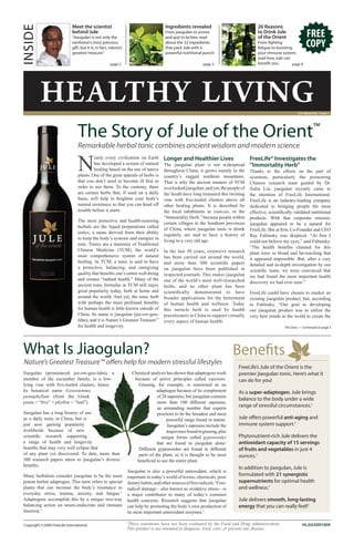 Meet the scientist                                         Ingredients revealed                              26 Reasons
INSIDE                        behind Jule
                              “Jiaogulan is not only the
                                                                                         From jiaogulan to aronia
                                                                                         and goji to lychee, read
                                                                                                                                           to Drink Jule
                                                                                                                                           of the Orient                   FREE
                              rainforest’s most precious
                              gift, but it is, in fact, nature’s
                                                                                         about the 22 ingredients
                                                                                         that pack Jule with a
                                                                                                                                           From fighting
                                                                                                                                           fatigue to boosting             COPY
                              greatest treasure.”                                        powerful nutritional punch.                       your immune system,
                                                                                                                                           read how Jule can
                                                       page 2                                                  page 3                      benefit you.       page 4




          HealtHy living                                                                                                                                            U.S. Edition Vol. 1 Issue 1




                                 The Story of Jule of the Orient                                                                                                                 ™
                                 Remarkable herbal tonic combines ancient wisdom and modern science

                                 N
                                          early every civilization on Earth             Longer and Healthier Lives                     FreeLife® Investigates the
                                          has developed a system of natural             The jiaogulan plant is not widespread          “Immortality Herb”
                                          healing based on the use of native            throughout China; it grows mainly in the       Thanks to the efforts on the part of
                                 plants. One of the great appeals of herbs is           country’s rugged southern mountains.           scientists, particularly the pioneering
                                 that you don’t need to become ill first in             That is why the ancient masters of TCM         Chinese research team guided by Dr.
                                 order to use them. To the contrary, there              overlooked jiaogulan; and yet, the people of   Jialiu Liu, jiaogulan recently came to
                                 are certain herbs that, if used on a daily             the South have long treasured this twisting    the attention of FreeLife International.
                                 basis, will help to heighten your body’s               vine with five-leafed clusters above all       FreeLife is an industry-leading company
                                 natural resistance so that you can head off            other healing plants. It is described by       dedicated to bringing people the most
                                 trouble before it starts.                              the local inhabitants as xiancao, or the       effective, scientifically validated nutritional
                                                                                        “Immortality Herb,” because people within      products. With that corporate mission,
                                 The most protective and health-restoring
                                                                                        certain villages in the Southern provinces     jiaogulan appeared to be a natural for
                                 herbals are the liquid preparations called
                                                                                        of China, where jiaogulan tonic is drunk       FreeLife. But at first, Co-Founder and CEO
                                 tonics, a name derived from their ability
                                                                                        regularly, are said to have a history of       Ray Faltinsky was skeptical. “At first I
                                 to keep the body’s systems and energies in
                                                                                        living to a very old age.                      could not believe my eyes,” said Faltinsky.
                                 tone. Tonics are a mainstay of Traditional
                                                                                                                                       “The health benefits claimed for this
                                 Chinese Medicine (TCM), the world’s                    In the last 30 years, extensive research       plant were so broad and far-reaching that
                                 most comprehensive system of natural                   has been carried out around the world,         it appeared impossible. But, after a very
                                 healing. In TCM, a tonic is said to have               and more than 300 scientific papers            detailed and in-depth investigation by our
                                 a protective, balancing, and energizing                on jiaogulan have been published in            scientific team, we were convinced that
                                 quality that benefits one’s entire well-being          respected journals. This makes jiaogulan       we had found the most important health
                                 and creates “radiant health.” Many of the              one of the world’s most well-researched        discovery we had ever seen.”
                                 ancient tonic formulas in TCM still enjoy              herbs, and no other plant has been
                                 great popularity today, both at home and               scientifically demonstrated to have            FreeLife could have chosen to market an
                                 around the world. And yet, the tonic herb              broader applications for the betterment        existing jiaogulan product, but, according
                                 with perhaps the most profound benefits                of human health and wellness. Today            to Faltinsky, “Our goal in developing
                                 for human health is little known outside of            this miracle herb is used by health            our jiaogulan product was to utilize the
                                 China. Its name is jiaogulan (jee-ow-goo-              practitioners in China to support virtually    very best minds in the world to create the
                                 lahn), and it is Nature’s Greatest Treasure™           every aspect of human health.
                                 for health and longevity.                                                                                                 The Story — Continued on page 3




 What Is Jiaogulan?                                                                                                             Benefits
 Nature’s Greatest Treasure™ offers help for modern stressful lifestyles
                                                                                                                                FreeLife’s Jule of the Orient is the
 Jiaogulan (pronounced jee-ow-goo-lahn), a                             Chemical analysis has shown that adaptogens work         premier jiaogulan tonic. Here’s what it
 member of the cucumber family, is a low-                               because of active principles called saponins.           can do for you!
 lying vine with five-leafed clusters, hence                              Ginseng, for example, is renowned as an
 its botanical name Gynostemma                                                      adaptogen because of its complement         As a super-adaptogen, Jule brings
 pentaphyllum (from the Greek                                                       of 28 saponins, but jiaogulan contains
                                                                                                                                balance to the body under a wide
 penta = “five” + phyllon = “leaf”).                                                more than 100 different saponins,
                                                                                    an astounding number that experts
                                                                                                                                range of stressful circumstances.†
 Jiaogulan has a long history of use                                                proclaim to be the broadest and most
 as a daily tonic in China, but is                                                       powerful range found in nature.        Jule offers powerful anti-aging and
 just now gaining popularity                                                             Jiaogulan’s saponins include the       immune system support.†
 worldwide because of new                                                                major ones found in ginseng, plus
 scientific research supporting                                                        unique forms called gypenosides          Phytonutrient-rich Jule delivers the
 a range of health and longevity                                                    that are found in jiaogulan alone.          antioxidant capacity of 15 servings
 benefits that may very well eclipse that                                 Different gypenosides are found in different          of fruits and vegetables in just 4
 of any plant yet discovered. To date, more than                          parts of the plant, so it is thought to be most       ounces.†
 300 research papers attest to jiaogulan’s diverse                       beneficial to use the entire plant.
 benefits.
                                                                                                                                In addition to jiaogulan, Jule is
                                                                   Jiaogulan is also a powerful antioxidant, which is
 Many herbalists consider jiaogulan to be the most                 important in today’s world of toxins, chemicals, poor
                                                                                                                                formulated with 21 synergistic
 potent herbal adaptogen. This term refers to special              dietary habits, and other sources of free radicals.† Free-   supernutrients for optimal health
 plants that can increase the body’s resistance to                 radical damage—also known as oxidative stress—is             and wellness.†
 everyday stress, trauma, anxiety, and fatigue.†                   a major contributor to many of today’s common
 Adaptogens accomplish this by a unique two-way                    health concerns. Research suggests that jiaogulan            Jule delivers smooth, long-lasting
 balancing action on neuro-endocrine and immune                    can help by promoting the body’s own production of           energy that you can really feel!†
 function.†                                                        its most important antioxidant enzymes.†

 Copyright ©2009 FreeLife International
                                                                   †
                                                                    These statements have not been evaluated by the Food and Drug Administration.                      HLJULE091009
                                                                   This product is not intended to diagnose, treat, cure, or prevent any disease.
 