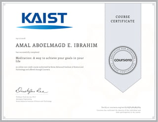 EDUCA
T
ION FOR EVE
R
YONE
CO
U
R
S
E
C E R T I F
I
C
A
TE
COURSE
CERTIFICATE
09/17/2018
AMAL ABOELMAGD E. IBRAHIM
Meditation: A way to achieve your goals in your
life
an online non-credit course authorized by Korea Advanced Institute of Science and
Technology and offered through Coursera
has successfully completed
Professor Duck-Joo Lee, Ph.D
Aerospace Engineering
Korea Advanced Institute of Science and Technology
Verify at coursera.org/verify/6QP4883M9ZK9
Coursera has confirmed the identity of this individual and
their participation in the course.
 