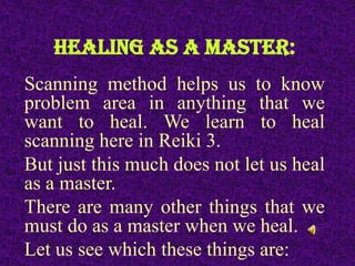 HEALING AS A MASTER:
Scanning method helps us to know
problem area in anything that we
want to heal. We learn to heal
scanning here in Reiki 3.
But just this much does not let us heal
as a master.
There are many other things that we
must do as a master when we heal.
Let us see which these things are:
 
