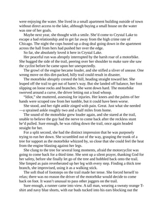 were enjoying the water. She lived in a small apartment building outside of town
without direct access to the lake, although buying a small house on the water
was one of her goals.
Maybe next year, she thought with a smile. She’d come to Crystal Lake to
escape a bad relationship and to get far away from the high crime rate of
Chicago. The night the cops busted up a drug deal going down in the apartment
across the hall from hers had pushed her over the edge.
So far, she absolutely loved it here in Crystal Lake.
Her peaceful run was abruptly interrupted by the harsh roar of a motorbike.
She hugged the side of the trail, peering over her shoulder to make sure she saw
the cyclist before he came upon her unexpectedly.
The growl of the engine became louder, and she stifled a sliver of unease. One
wrong move on this dirt-packed, hilly trail could result in disaster.
The motorbike abruptly crested the hill, heading straight toward her. She
leaped off the trail to get out of harm’s way. But she landed off balance, her foot
slipping on loose rocks and branches. She went down hard. The motorbike
swerved around a curve, the driver letting out a loud whoop.
“Idiot,” she muttered, assessing for injuries. Her knees and the palms of her
hands were scraped raw from her tumble, but it could have been worse.
She stood, and her right ankle zinged with pain. Great. Just what she needed
—a sprained ankle roughly two and a half miles from home.
The sound of the motorbike grew louder again, and she stared at the trail,
unable to believe the guy had the nerve to come back after the reckless stunt
he’d pulled. Sure enough, he was riding down the trail, once again headed
straight for her.
For a split second, she had the distinct impression that he was purposely
trying to run her down. She scrambled out of the way, grasping the trunk of a
tree for support as the motorbike whizzed by, so close that she could feel the heat
from the engine blasting against her legs.
She clung to the tree for several long moments, afraid the motorcyclist was
going to come back for a third time. She sent up a silent prayer, thanking God for
her safety, before she finally let go of the tree and hobbled back onto the trail.
She limped as pain reverberated up her leg with every step. Finding a thick tree
branch, she improvised, using it as a walking stick.
The soft thud of footsteps on the trail made her tense. She forced herself to
relax; there was no reason the driver of the motorbike would decide to come
back on foot. It wasn’t unusual to pass other joggers on the trail.
Sure enough, a runner came into view. A tall man, wearing a sweaty orange T-
shirt and navy blue shorts, with ear buds tucked into his ears blocking out the
 