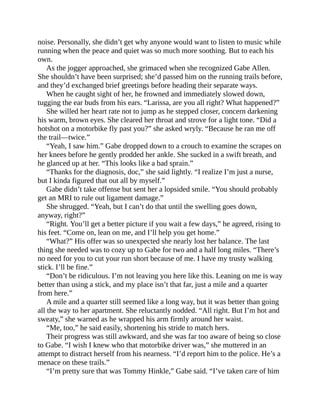 noise. Personally, she didn’t get why anyone would want to listen to music while
running when the peace and quiet was so much more soothing. But to each his
own.
As the jogger approached, she grimaced when she recognized Gabe Allen.
She shouldn’t have been surprised; she’d passed him on the running trails before,
and they’d exchanged brief greetings before heading their separate ways.
When he caught sight of her, he frowned and immediately slowed down,
tugging the ear buds from his ears. “Larissa, are you all right? What happened?”
She willed her heart rate not to jump as he stepped closer, concern darkening
his warm, brown eyes. She cleared her throat and strove for a light tone. “Did a
hotshot on a motorbike fly past you?” she asked wryly. “Because he ran me off
the trail—twice.”
“Yeah, I saw him.” Gabe dropped down to a crouch to examine the scrapes on
her knees before he gently prodded her ankle. She sucked in a swift breath, and
he glanced up at her. “This looks like a bad sprain.”
“Thanks for the diagnosis, doc,” she said lightly. “I realize I’m just a nurse,
but I kinda figured that out all by myself.”
Gabe didn’t take offense but sent her a lopsided smile. “You should probably
get an MRI to rule out ligament damage.”
She shrugged. “Yeah, but I can’t do that until the swelling goes down,
anyway, right?”
“Right. You’ll get a better picture if you wait a few days,” he agreed, rising to
his feet. “Come on, lean on me, and I’ll help you get home.”
“What?” His offer was so unexpected she nearly lost her balance. The last
thing she needed was to cozy up to Gabe for two and a half long miles. “There’s
no need for you to cut your run short because of me. I have my trusty walking
stick. I’ll be fine.”
“Don’t be ridiculous. I’m not leaving you here like this. Leaning on me is way
better than using a stick, and my place isn’t that far, just a mile and a quarter
from here.”
A mile and a quarter still seemed like a long way, but it was better than going
all the way to her apartment. She reluctantly nodded. “All right. But I’m hot and
sweaty,” she warned as he wrapped his arm firmly around her waist.
“Me, too,” he said easily, shortening his stride to match hers.
Their progress was still awkward, and she was far too aware of being so close
to Gabe. “I wish I knew who that motorbike driver was,” she muttered in an
attempt to distract herself from his nearness. “I’d report him to the police. He’s a
menace on these trails.”
“I’m pretty sure that was Tommy Hinkle,” Gabe said. “I’ve taken care of him
 