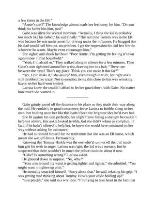 a few times in the ER.”
“Annie’s son?” The knowledge almost made her feel sorry for him. “Do you
think his father hits him, too?”
Gabe was silent for several moments. “Actually, I think the kid is probably
too much like his father,” he said finally. “The last time Tommy was in the ER
was because he was under arrest for driving under the influence. He bragged that
his dad would bail him out, no problem. I got the impression his dad lets him do
whatever he wants. Maybe even encourages him.”
She sighed and shook her head. “Poor Annie. I’m getting the feeling it’s two
against one in that household.”
“Yeah, I’m afraid so.” They walked along in silence for a few minutes. Then
Gabe’s arm tightened around her waist, drawing her to a halt. “There, see
between the trees? That’s my place. Think you can make it that far?”
“Yes, I can make it,” she assured him, even though in truth, her right ankle
still throbbed like crazy. Not to mention, being this close to him was wreaking
havoc on her hard-won control.
Larissa knew she couldn’t afford to let her guard down with Gabe. No matter
how much she wanted to.
____________
Gabe grimly paced off the distance to his place as they made their way along
the trail. He couldn’t, in good conscience, leave Larissa to hobble along on her
own, but holding on to her like this hadn’t been the brightest idea he’d ever had.
She fit against his side perfectly, her slight frame hiding a strength he couldn’t
help but admire. Her ankle looked terrible, but she didn’t whine or complain. In
fact, if he hadn’t offered to help her, he knew she would have continued on her
way without asking for assistance.
He had to remind himself for the tenth time that she was an ER nurse, which
meant she was off-limits. Permanently.
Knowing that Tommy Hinkle was the one who’d run her off the trail made
him grit his teeth in anger. Larissa was right, the kid was a menace, but he
suspected that there wouldn’t be much the police could do about it now.
“Gabe? Is something wrong?” Larissa asked.
He glanced down in surprise. “No, why?”
“Your arm around my waist is getting tighter and tighter,” she admitted. “You
might want to lighten up a bit.”
He mentally smacked himself. “Sorry about that,” he said, relaxing his grip. “I
was getting mad thinking about Tommy. How’s your ankle holding up?”
“Just peachy,” she said in a wry tone. “I’m trying to take heart in the fact that
 