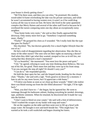 your house is slowly getting closer.”
“We’ll be there soon, and then you can relax,” he promised. His modest,
wood-sided A-frame overlooking the lake was his private sanctuary, and while
he wasn’t accustomed to having women over, it wasn’t as if he could drag
Larissa all the way to town on foot. He knew she lived in the same apartment
complex that Merry Haines and several of the other staff lived in because he’d
overheard the nurses comparing notes one day about an exceptionally noisy
neighbor.
“Your home looks very rustic,” she said as they finally approached the
driveway. Only ninety more feet to go. “Somehow I expected something
more...flashy.”
“Flashy?” He grasped his chest as if wounded. “Do I really look like the type
that goes for flashy?”
She chuckled. “No, but doctors generally live a much higher lifestyle than the
rest of us.”
He hid a stab of disappointment regarding her observation. Was she like so
many of the other nurses? The ones who set their sights on marrying a doctor?
And when they didn’t get what they wanted, stooped so low as to tell lies, not
caring that they destroyed a man’s reputation?
“It’s so beautiful,” she murmured. “You must love the peace and quiet.”
“I do,” he agreed, refusing to waste any time thinking about Rebecca. She was
out of his life, for good. Three more feet and they were up to his front stoop.
“Can you navigate the step all right? Or should I carry you?”
“I can do it,” she responded quickly.
He held the door open for her, and she limped inside, heading for the closest
chair. “Thanks,” she said with a sigh. “Feels good to sit down for a moment. I
hate to ask for any more favors, but I’d appreciate a ride home.”
“I’ll drive you home as soon as we clean up those wounds.” Didn’t she realize
there was blood oozing out from the dirt filled abrasions? “Sit tight, I’ll be right
back.”
“Wait, you don’t have to—” she began, but he ignored her. He went to
rummage through his bathroom cabinet, finding everything he needed: dressings,
tape, antibiotic ointment. When he returned, he discovered she’d made her way
into the kitchen.
“I don’t want to bleed on your carpet,” she said with a hint of defensiveness.
“And I washed the scrapes on my hands with soap and water.”
He set the supplies on the table and then went over to fill up a bowl with
soapy water. He brought it over and knelt beside her. “This might hurt,” he
warned as he took a soft washcloth and began cleaning her knees.
 