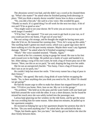 The abrasions weren’t too bad, and she didn’t say a word as he cleaned them
up. “What’s the matter?” he asked when he finished putting fresh dressings in
place. “Did you think a measly doctor wouldn’t know how to dress a wound?”
“No, you did a fine job,” she said in a low voice. She avoided his gaze.
“Thanks so much. It’s a good thing I’m off work for the next two days. A bit of
rest and I’ll be as good as new.”
“You might want to see your doctor. He’ll write you an excuse to stay off
work longer if needed.”
“I’ll be fine,” she repeated. “I’m sure you want to get back to your run, so if
you could just drive me home, I’ll get out of your hair.”
She was acting a bit strange, and he thought she might be having more pain
than she’d let on. He loosened her running shoe. “First, let’s wrap up this ankle.”
The swelling hadn’t gotten too much worse, which was a good sign since she’d
been walking on it for the past twenty minutes. Maybe there wasn’t any ligament
damage. “Better?” he asked when he’d finished wrapping it snuggly.
“Much.” Her voice sounded strained. “Thanks. Again.”
He stared at her for a moment, trying to gauge her mood. He rose to his feet
and crossed over to the fridge. He pulled out a bottle of water and handed it to
her. After taking a swig of his own water, he took a bag of frozen peas out of the
freezer. “Here, use this as an ice pack,” he said, draping the bag over her ankle.
She let out an unexpected chuckle. “Too funny. I have a bag of frozen peas
that I use as an ice pack, too.”
He couldn’t help but return her smile. “I bet every runner has a bag of peas in
their freezer.”
“Maybe,” she agreed. She took a long drink of water before recapping the
bottle. “So, is there anything else you think you need to fix, Dr. Allen? Or should
we get going?”
He had the insane urge to offer to make her dinner but stopped himself just in
time. “I’ll drive you home. Here, lean on me. My car is in the garage.”
“No problem.” She held on to the peas and the water bottle with one hand and
held him around the waist with the other. It was a short distance, but he found he
missed her touch once she was safely tucked into the passenger seat.
Larissa kept glancing out her window on the ride home, and he got the sense
she was avoiding him for some reason. After about ten minutes, he pulled up to
her apartment complex.
He insisted on helping her up to her apartment despite her protests that she’d
be fine. “Do you need anything else?” he asked after she unlocked the door.
“Nope, but thanks again. See you later,” she barely got out before she shut the
door firmly between them.
 