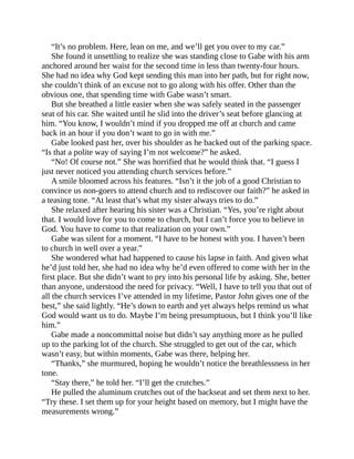 “It’s no problem. Here, lean on me, and we’ll get you over to my car.”
She found it unsettling to realize she was standing close to Gabe with his arm
anchored around her waist for the second time in less than twenty-four hours.
She had no idea why God kept sending this man into her path, but for right now,
she couldn’t think of an excuse not to go along with his offer. Other than the
obvious one, that spending time with Gabe wasn’t smart.
But she breathed a little easier when she was safely seated in the passenger
seat of his car. She waited until he slid into the driver’s seat before glancing at
him. “You know, I wouldn’t mind if you dropped me off at church and came
back in an hour if you don’t want to go in with me.”
Gabe looked past her, over his shoulder as he backed out of the parking space.
“Is that a polite way of saying I’m not welcome?” he asked.
“No! Of course not.” She was horrified that he would think that. “I guess I
just never noticed you attending church services before.”
A smile bloomed across his features. “Isn’t it the job of a good Christian to
convince us non-goers to attend church and to rediscover our faith?” he asked in
a teasing tone. “At least that’s what my sister always tries to do.”
She relaxed after hearing his sister was a Christian. “Yes, you’re right about
that. I would love for you to come to church, but I can’t force you to believe in
God. You have to come to that realization on your own.”
Gabe was silent for a moment. “I have to be honest with you. I haven’t been
to church in well over a year.”
She wondered what had happened to cause his lapse in faith. And given what
he’d just told her, she had no idea why he’d even offered to come with her in the
first place. But she didn’t want to pry into his personal life by asking. She, better
than anyone, understood the need for privacy. “Well, I have to tell you that out of
all the church services I’ve attended in my lifetime, Pastor John gives one of the
best,” she said lightly. “He’s down to earth and yet always helps remind us what
God would want us to do. Maybe I’m being presumptuous, but I think you’ll like
him.”
Gabe made a noncommittal noise but didn’t say anything more as he pulled
up to the parking lot of the church. She struggled to get out of the car, which
wasn’t easy, but within moments, Gabe was there, helping her.
“Thanks,” she murmured, hoping he wouldn’t notice the breathlessness in her
tone.
“Stay there,” he told her. “I’ll get the crutches.”
He pulled the aluminum crutches out of the backseat and set them next to her.
“Try these. I set them up for your height based on memory, but I might have the
measurements wrong.”
 