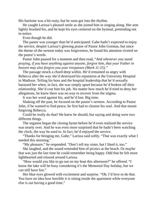 His baritone was a bit rusty, but he soon got into the rhythm.
He caught Larissa’s pleased smile as she joined him in singing along. Her arm
lightly brushed his, and he kept his eyes centered on the hymnal, pretending not
to notice.
Even though he did.
The pastor was younger than he’d anticipated. Gabe hadn’t expected to enjoy
the service, despite Larissa’s glowing praise of Pastor John Gorman, but since
the theme of the sermon today was forgiveness, he found his attention riveted on
the pastor’s words.
Pastor John paused for a moment and then read, “And whenever you stand
praying, if you have anything against anyone, forgive him, that your Father in
heaven may also forgive you your trespasses (Mark 11:25).”
The passage struck a chord deep within. He’d remained so angry with
Rebecca after the way she’d destroyed his reputation at the University Hospital
in Madison. Telling his boss and the hospital leadership that he’d sexually
harassed her when, in fact, she was simply upset because he’d broken off their
relationship. She’d cost him his job. No matter how much he’d tried to deny her
allegations, he knew there was no way to recover from the stigma.
It was her word against his, and he’d lost. Big time.
Shaking off the past, he focused on the pastor’s sermon. According to Pastor
John, if he wanted to find peace, he first had to cleanse his soul. And that meant
forgiving Rebecca.
Could he really do that? He knew he should, but saying and doing were two
different things.
The organist began the closing hymn before he’d even realized the service
was nearly over. And he was even more surprised that he hadn’t been watching
the clock, the way he used to. In fact, he’d enjoyed the service.
“Thanks for bringing me, Gabe,” Larissa said softly. “That was exactly what I
needed this morning.”
“My pleasure,” he responded. “Don’t tell my sister, but I liked it, too.”
She laughed, and the sound reminded him of picnics at the beach. Or maybe
that was just the last time he could remember being happy. Odd that he felt more
lighthearted and relaxed around Larissa.
“How would you like to go out on my boat this afternoon?” he offered. “I
know the lake will be busy considering it’s the Memorial Day holiday, but we
can still have fun.”
Her blue eyes glowed with excitement and surprise. “Oh, I’d love to do that.
You have no idea how horrible it is sitting inside the apartment while everyone
else is out having a good time.”
 