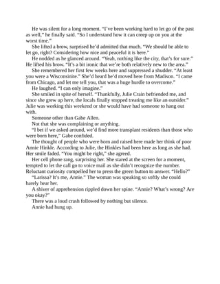 He was silent for a long moment. “I’ve been working hard to let go of the past
as well,” he finally said. “So I understand how it can creep up on you at the
worst time.”
She lifted a brow, surprised he’d admitted that much. “We should be able to
let go, right? Considering how nice and peaceful it is here.”
He nodded as he glanced around. “Yeah, nothing like the city, that’s for sure.”
He lifted his brow. “It’s a bit ironic that we’re both relatively new to the area.”
She remembered her first few weeks here and suppressed a shudder. “At least
you were a Wisconsinite.” She’d heard he’d moved here from Madison. “I came
from Chicago, and let me tell you, that was a huge hurdle to overcome.”
He laughed. “I can only imagine.”
She smiled in spite of herself. “Thankfully, Julie Crain befriended me, and
since she grew up here, the locals finally stopped treating me like an outsider.”
Julie was working this weekend or she would have had someone to hang out
with.
Someone other than Gabe Allen.
Not that she was complaining or anything.
“I bet if we asked around, we’d find more transplant residents than those who
were born here,” Gabe confided.
The thought of people who were born and raised here made her think of poor
Annie Hinkle. According to Julie, the Hinkles had been here as long as she had.
Her smile faded. “You might be right,” she agreed.
Her cell phone rang, surprising her. She stared at the screen for a moment,
tempted to let the call go to voice mail as she didn’t recognize the number.
Reluctant curiosity compelled her to press the green button to answer. “Hello?”
“Larissa? It’s me, Annie.” The woman was speaking so softly she could
barely hear her.
A shiver of apprehension rippled down her spine. “Annie? What’s wrong? Are
you okay?”
There was a loud crash followed by nothing but silence.
Annie had hung up.
 