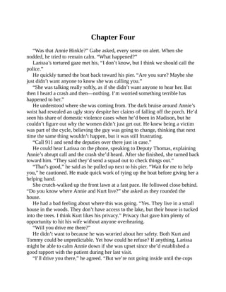 Chapter Four
“Was that Annie Hinkle?” Gabe asked, every sense on alert. When she
nodded, he tried to remain calm. “What happened?”
Larissa’s tortured gaze met his. “I don’t know, but I think we should call the
police.”
He quickly turned the boat back toward his pier. “Are you sure? Maybe she
just didn’t want anyone to know she was calling you.”
“She was talking really softly, as if she didn’t want anyone to hear her. But
then I heard a crash and then—nothing. I’m worried something terrible has
happened to her.”
He understood where she was coming from. The dark bruise around Annie’s
wrist had revealed an ugly story despite her claims of falling off the porch. He’d
seen his share of domestic violence cases when he’d been in Madison, but he
couldn’t figure out why the women didn’t just get out. He knew being a victim
was part of the cycle, believing the guy was going to change, thinking that next
time the same thing wouldn’t happen, but it was still frustrating.
“Call 911 and send the deputies over there just in case.”
He could hear Larissa on the phone, speaking to Deputy Thomas, explaining
Annie’s abrupt call and the crash she’d heard. After she finished, she turned back
toward him. “They said they’d send a squad out to check things out.”
“That’s good,” he said as he pulled up next to his pier. “Wait for me to help
you,” he cautioned. He made quick work of tying up the boat before giving her a
helping hand.
She crutch-walked up the front lawn at a fast pace. He followed close behind.
“Do you know where Annie and Kurt live?” she asked as they rounded the
house.
He had a bad feeling about where this was going. “Yes. They live in a small
house in the woods. They don’t have access to the lake, but their house is tucked
into the trees. I think Kurt likes his privacy.” Privacy that gave him plenty of
opportunity to hit his wife without anyone overhearing.
“Will you drive me there?”
He didn’t want to because he was worried about her safety. Both Kurt and
Tommy could be unpredictable. Yet how could he refuse? If anything, Larissa
might be able to calm Annie down if she was upset since she’d established a
good rapport with the patient during her last visit.
“I’ll drive you there,” he agreed. “But we’re not going inside until the cops
 