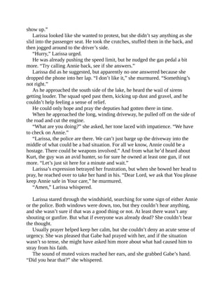 show up.”
Larissa looked like she wanted to protest, but she didn’t say anything as she
slid into the passenger seat. He took the crutches, stuffed them in the back, and
then jogged around to the driver’s side.
“Hurry,” Larissa urged.
He was already pushing the speed limit, but he nudged the gas pedal a bit
more. “Try calling Annie back, see if she answers.”
Larissa did as he suggested, but apparently no one answered because she
dropped the phone into her lap. “I don’t like it,” she murmured. “Something’s
not right.”
As he approached the south side of the lake, he heard the wail of sirens
getting louder. The squad sped past them, kicking up dust and gravel, and he
couldn’t help feeling a sense of relief.
He could only hope and pray the deputies had gotten there in time.
When he approached the long, winding driveway, he pulled off on the side of
the road and cut the engine.
“What are you doing?” she asked, her tone laced with impatience. “We have
to check on Annie.”
“Larissa, the police are there. We can’t just barge up the driveway into the
middle of what could be a bad situation. For all we know, Annie could be a
hostage. There could be weapons involved.” And from what he’d heard about
Kurt, the guy was an avid hunter, so for sure he owned at least one gun, if not
more. “Let’s just sit here for a minute and wait.”
Larissa’s expression betrayed her frustration, but when she bowed her head to
pray, he reached over to take her hand in his. “Dear Lord, we ask that You please
keep Annie safe in Your care,” he murmured.
“Amen,” Larissa whispered.
Larissa stared through the windshield, searching for some sign of either Annie
or the police. Both windows were down, too, but they couldn’t hear anything,
and she wasn’t sure if that was a good thing or not. At least there wasn’t any
shouting or gunfire. But what if everyone was already dead? She couldn’t bear
the thought.
Usually prayer helped keep her calm, but she couldn’t deny an acute sense of
urgency. She was pleased that Gabe had prayed with her, and if the situation
wasn’t so tense, she might have asked him more about what had caused him to
stray from his faith.
The sound of muted voices reached her ears, and she grabbed Gabe’s hand.
“Did you hear that?” she whispered.
 