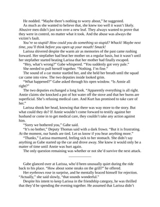 He nodded. “Maybe there’s nothing to worry about,” he suggested.
As much as she wanted to believe that, she knew too well it wasn’t likely.
Abusive men didn’t just turn over a new leaf. They always wanted to prove that
they were in control, no matter what it took. And the abuse was always the
victim’s fault.
You’re so stupid! How could you do something so stupid? Whack! Maybe next
time, you’ll think before you open up your mouth! Smack!
Larissa shivered despite the warm air as memories of the past came rushing
forward. Her stepfather had beat her mother on a regular basis, but it wasn’t until
her stepfather started beating Larissa that her mother had finally escaped.
“Hey, what’s wrong?” Gabe whispered. “You suddenly got very pale.”
She needed to pull herself together. “Nothing. I’m fine.”
The sound of a car motor startled her, and she held her breath until the squad
car came into view. The two deputies inside looked grim.
“What happened?” Gabe asked through his open window. “Is Annie all
right?”
The two deputies exchanged a long look. “Apparently everything is all right.
Annie claims she knocked a pot of hot water off the stove and that her burns are
superficial. She’s refusing medical care. And Kurt has promised to take care of
her.”
Larissa shook her head, knowing that there was way more to the story. But
what could they do? If Annie wouldn’t come forward to testify against her
husband or come in to get medical care, they couldn’t take any action against
him.
“Sorry we bothered you,” Gabe said.
“It’s no bother,” Deputy Thomas said with a dark frown. “But it is frustrating.
At the moment, our hands are tied. Let us know if you hear anything more.”
“Thanks,” Larissa murmured, feeling sick to her stomach. She didn’t say
anything as Gabe started up the car and drove away. She knew it would only be a
matter of time until Annie was hurt again.
The only question remaining was whether or not she’d survive the next attack.
____________
Gabe glanced over at Larissa, who’d been unusually quiet during the ride
back to his place. “How about some steaks on the grill?” he offered.
Her eyebrows rose in surprise, and he mentally braced himself for rejection.
“Actually,” she said slowly, “that sounds wonderful.”
Despite his intent to keep Larissa in the friendship category, he was thrilled
that they’d be spending the evening together. He assumed that Larissa didn’t
 
