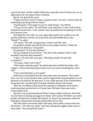want to be alone, and he couldn’t blame her, especially since he knew she was as
depressed as he was about Annie’s situation.
But he was glad all the same.
“I hope you don’t mind if I stop at a grocery store,” he said. “I need to pick up
something to go along with the steaks.”
“Sounds good. I’d be happy to pay for salad fixings,” she offered.
“I’ll pay for the salads,” he said firmly as he executed a U-turn in the road to
head back toward town. A few minutes later, he pulled into the parking lot of the
local grocery store.
He helped her out of the car, once again distracted by her vanilla scent. He
quickly pulled her crutches out of the back seat and handed them to her.
“Ready?” he asked.
“Of course,” she said, swinging into a crutch walk like a pro.
He grabbed a basket and followed her to the produce section. “Oooh, the
tomatoes look delicious,” she gushed.
He grimaced. “If you like tomatoes.”
Her jaw dropped in mock horror. “You don’t like tomatoes? How is that
possible? Everyone likes tomatoes!”
“I don’t,” he said with a wry grin. “But help yourself. Do you like
cucumbers?”
“Of course, what’s not to like?”
“What about salad dressing?” he asked when they’d filled the basket with
veggies. “I have ranch dressing at home, but if you want something else, that’s
fine.”
“I love ranch dressing, so I’m good.”
Ridiculous to be pleased that they had some tastes in common. They made
their way over to the checkout lines, and he I ignored the surprised glances in his
direction as he paid for the groceries. It was a little late now to be worried about
the gossip mill, considering he’d already attended church with Larissa.
After the way Rebecca had ruined his reputation at Madison, he’d tried to
avoid attracting attention here in Crystal Lake. He hadn’t been seen with a
woman before now.
But there was no denying that he’d been living a lonely existence. And what
was the harm of picking up veggies for dinner with Larissa? He didn’t care what
people said about him outside the hospital. As long as his reputation within the
Emergency Department remained untarnished, he was fine.
The drive back to his house didn’t take long. Once inside, Larissa took over
the kitchen. “I’ll make the salads,” she said, running the veggies under water to
clean them. “You can grill the steaks.”
 