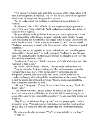 “Yes, ma’am,” he teased as he pulled the steaks out of the fridge, where he’d
been marinating them all afternoon. The fact that he’d planned on having dinner
with Larissa all along made him pause for a moment.
Was he really considering breaking his cardinal rule against dating co-
workers?
No, he wasn’t. He couldn’t afford to do anything that might jeopardize his
career. They were friends, that’s all. And friends could certainly share dinner on
occasion. Not a big deal.
He glanced up from the grill when Larissa came out through the patio doors,
his breath catching in his throat at the pretty sight she made with her flowery
skirt, her pink top and the soft smile that tugged at her mouth as she dropped into
one of the deck chairs. “Salads are ready whenever you are,” she announced.
“And don’t worry, nary a tomato to be found in yours. Mine, of course, is loaded
with them.”
His response was strangled in his throat, and he had to pull himself together
with an effort. “Sounds great,” he finally managed. “And how do you like your
steak?” he asked, trying to find his balance even as his thoughts raced. How had
this suddenly turned into a date?
“Medium-rare,” she said. “And let me guess, you’re the kind of guy who likes
your meat to moo at you.”
He couldn’t help but laugh. “Not me, I like my steaks medium-rare, too.”
They ate out on his deck, overlooking the lake, and he couldn’t remember
ever enjoying a meal more. When the sun set over the horizon and the
mosquitoes came out, they reluctantly went inside. Since Larissa was on
crutches, he brought all the dirty dishes in and set them on the counter. She tried
to start the dishes, but he shooed her away. “I have a dishwashing machine,
there’s no reason for you to do them.”
“All right,” she agreed. “It’s time for me to head home, anyway. Thanks for
dinner, Gabe.”
“You’re very welcome,” he said huskily. As much as he didn’t want her to
leave, he knew that it would be best for him if she did. He was already far too
aware of her. And far too comfortable around her. “Do you need help getting out
to the car?”
“Hey, I’m a pro with these things by now,” she said, propping the crutches
beneath her arms. “Although you were right about the fact that crutch walking
isn’t as easy as it looks. My arms are already tired and sore from one measly
day.”
He knew exactly what she meant. “You’ll get used to it after a few days.”
“I hope so.”
 