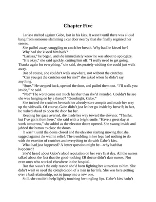 Chapter Five
Larissa melted against Gabe, lost in his kiss. It wasn’t until there was a loud
bang from someone slamming a car door nearby that she finally regained her
senses.
She pulled away, struggling to catch her breath. Why had he kissed her?
Why had she kissed him back?
“Larissa,” he began, and she immediately knew he was about to apologize.
“It’s okay,” she said quickly, cutting him off. “I really need to get going.
Thanks again for everything,” she said, desperately wishing she could just walk
away.
But of course, she couldn’t walk anywhere, not without the crutches.
“Can you get the crutches out for me?” she asked when he didn’t say
anything.
“Sure.” He stepped back, opened the door, and pulled them out. “I’ll walk you
inside,” he said.
“No!” The word came out much harsher than she’d intended. Couldn’t he see
she was hanging on by a thread? “Goodnight, Gabe.”
She tucked the crutches beneath her already-sore armpits and made her way
up the sidewalk. Of course, Gabe didn’t just let her go inside by herself; in fact,
he rushed ahead to open the door for her.
Keeping her gaze averted, she made her way toward the elevator. “Thanks,
but I’ve got it from here,” she said with a bright smile. “Have a great day at
work tomorrow,” she added as the elevator doors opened. She swung inside and
jabbed the button to close the doors.
It wasn’t until the doors closed and the elevator starting moving that she
sagged against the wall in relief. The trembling in her legs had nothing to do
with the exertion of crutches and everything to do with Gabe’s kiss.
What had just happened? A better question might be—why had that
happened?
She’d heard about Gabe’s aloof reputation on her very first day. All the nurses
talked about the fact that the good-looking ER doctor didn’t date nurses. Not
even ones who worked elsewhere in the hospital.
But that wasn’t the only reason she’d been fighting her attraction to him. She
didn’t want or need the complication of a man in her life. She was here getting
over a bad relationship, not to jump into a new one.
Still, she couldn’t help lightly touching her tingling lips. Gabe’s kiss hadn’t
 