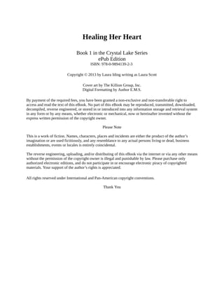 Healing Her Heart
Book 1 in the Crystal Lake Series
ePub Edition
ISBN: 978-0-9894139-2-3
Copyright © 2013 by Laura Iding writing as Laura Scott
Cover art by The Killion Group, Inc.
Digital Formatting by Author E.M.S.
By payment of the required fees, you have been granted a non-exclusive and non-transferable right to
access and read the text of this eBook. No part of this eBook may be reproduced, transmitted, downloaded,
decompiled, reverse engineered, or stored in or introduced into any information storage and retrieval system
in any form or by any means, whether electronic or mechanical, now or hereinafter invented without the
express written permission of the copyright owner.
Please Note
This is a work of fiction. Names, characters, places and incidents are either the product of the author’s
imagination or are used fictitiously, and any resemblance to any actual persons living or dead, business
establishments, events or locales is entirely coincidental.
The reverse engineering, uploading, and/or distributing of this eBook via the internet or via any other means
without the permission of the copyright owner is illegal and punishable by law. Please purchase only
authorized electronic editions, and do not participate in or encourage electronic piracy of copyrighted
materials. Your support of the author’s rights is appreciated.
All rights reserved under International and Pan-American copyright conventions.
Thank You
 