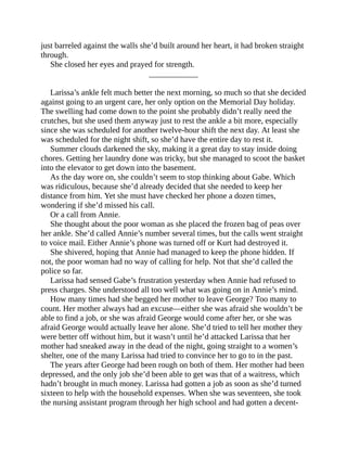 just barreled against the walls she’d built around her heart, it had broken straight
through.
She closed her eyes and prayed for strength.
____________
Larissa’s ankle felt much better the next morning, so much so that she decided
against going to an urgent care, her only option on the Memorial Day holiday.
The swelling had come down to the point she probably didn’t really need the
crutches, but she used them anyway just to rest the ankle a bit more, especially
since she was scheduled for another twelve-hour shift the next day. At least she
was scheduled for the night shift, so she’d have the entire day to rest it.
Summer clouds darkened the sky, making it a great day to stay inside doing
chores. Getting her laundry done was tricky, but she managed to scoot the basket
into the elevator to get down into the basement.
As the day wore on, she couldn’t seem to stop thinking about Gabe. Which
was ridiculous, because she’d already decided that she needed to keep her
distance from him. Yet she must have checked her phone a dozen times,
wondering if she’d missed his call.
Or a call from Annie.
She thought about the poor woman as she placed the frozen bag of peas over
her ankle. She’d called Annie’s number several times, but the calls went straight
to voice mail. Either Annie’s phone was turned off or Kurt had destroyed it.
She shivered, hoping that Annie had managed to keep the phone hidden. If
not, the poor woman had no way of calling for help. Not that she’d called the
police so far.
Larissa had sensed Gabe’s frustration yesterday when Annie had refused to
press charges. She understood all too well what was going on in Annie’s mind.
How many times had she begged her mother to leave George? Too many to
count. Her mother always had an excuse—either she was afraid she wouldn’t be
able to find a job, or she was afraid George would come after her, or she was
afraid George would actually leave her alone. She’d tried to tell her mother they
were better off without him, but it wasn’t until he’d attacked Larissa that her
mother had sneaked away in the dead of the night, going straight to a women’s
shelter, one of the many Larissa had tried to convince her to go to in the past.
The years after George had been rough on both of them. Her mother had been
depressed, and the only job she’d been able to get was that of a waitress, which
hadn’t brought in much money. Larissa had gotten a job as soon as she’d turned
sixteen to help with the household expenses. When she was seventeen, she took
the nursing assistant program through her high school and had gotten a decent-
 