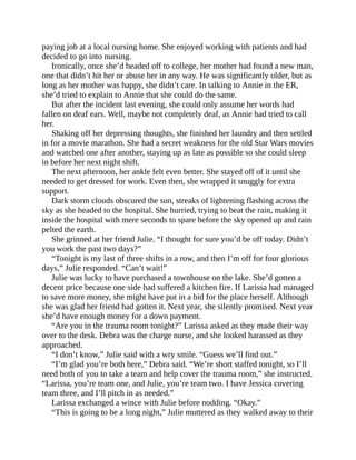 paying job at a local nursing home. She enjoyed working with patients and had
decided to go into nursing.
Ironically, once she’d headed off to college, her mother had found a new man,
one that didn’t hit her or abuse her in any way. He was significantly older, but as
long as her mother was happy, she didn’t care. In talking to Annie in the ER,
she’d tried to explain to Annie that she could do the same.
But after the incident last evening, she could only assume her words had
fallen on deaf ears. Well, maybe not completely deaf, as Annie had tried to call
her.
Shaking off her depressing thoughts, she finished her laundry and then settled
in for a movie marathon. She had a secret weakness for the old Star Wars movies
and watched one after another, staying up as late as possible so she could sleep
in before her next night shift.
The next afternoon, her ankle felt even better. She stayed off of it until she
needed to get dressed for work. Even then, she wrapped it snuggly for extra
support.
Dark storm clouds obscured the sun, streaks of lightening flashing across the
sky as she headed to the hospital. She hurried, trying to beat the rain, making it
inside the hospital with mere seconds to spare before the sky opened up and rain
pelted the earth.
She grinned at her friend Julie. “I thought for sure you’d be off today. Didn’t
you work the past two days?”
“Tonight is my last of three shifts in a row, and then I’m off for four glorious
days,” Julie responded. “Can’t wait!”
Julie was lucky to have purchased a townhouse on the lake. She’d gotten a
decent price because one side had suffered a kitchen fire. If Larissa had managed
to save more money, she might have put in a bid for the place herself. Although
she was glad her friend had gotten it. Next year, she silently promised. Next year
she’d have enough money for a down payment.
“Are you in the trauma room tonight?” Larissa asked as they made their way
over to the desk. Debra was the charge nurse, and she looked harassed as they
approached.
“I don’t know,” Julie said with a wry smile. “Guess we’ll find out.”
“I’m glad you’re both here,” Debra said. “We’re short staffed tonight, so I’ll
need both of you to take a team and help cover the trauma room,” she instructed.
“Larissa, you’re team one, and Julie, you’re team two. I have Jessica covering
team three, and I’ll pitch in as needed.”
Larissa exchanged a wince with Julie before nodding. “Okay.”
“This is going to be a long night,” Julie muttered as they walked away to their
 