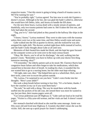 respective teams. “I bet this storm is going to bring a bunch of trauma cases in.
We’ll be running for sure.”
“You’re probably right,” Larissa agreed. Too late now to wish she’d gotten a
doctor’s excuse. Although to be fair, she was glad she hadn’t called in, otherwise
she would have left Debra, Julie, and Jessica to handle the ER alone.
For the next three hours, Larissa dealt with a steady stream of patients, and
thankfully, only two trauma patients had come in. She’d taken the first one, and
Julie had taken the second.
“Tag, you’re it,” Julie had joked as they passed in the hallway like ships in the
night.
“I know, I know,” Larissa muttered. They were to take turns with the traumas
unless there were two at the same time, and then Debra would come and assist.
Gabe walked into the ER at quarter to eleven, and she realized he was also
assigned the night shift. The doctors worked eight-hour shifts instead of twelve,
and she hadn’t really thought about Gabe at all until now.
Memories of their heated kiss made her blush, and she kept her gaze focused
on the computer screen as he went over to the main census board.
“Okay, Mr. Harris, you’re all set for discharge,” she said, walking into her
patient’s room. “Remember you have to follow up with your doctor first thing
tomorrow morning, okay?”
“I’ll remember,” the elderly patient said as he stood. Mr. Clarence Harris had
congestive heart failure and often forgot to take his medications, which then
caused him to become short of breath. In reading his chart, it sounded like his
son wanted him to go to a nursing home, but the older man kept refusing.
“All right, take care, then.” She helped him out to a wheelchair. Rick, one of
their techs, came over to escort the patient outside.
“Hi, Larissa, I’m surprised to see you here.” Gabe’s voice broke into her
thoughts. “How’s your ankle?”
She took a deep breath before turning to face him. “It’s a lot better, thanks. I
have the crutches in my car if you want them back.”
“No rush,” he said with a shrug. The way he stood there with his hands
stuffed into the pockets of his lab coat, she sensed there was more he wanted to
say, but just then, their trauma pagers went off.
“Car versus pedestrian just off Highway Z,” Gabe said out loud as he read his
pager. “Victim is a fifty-year-old woman, and her vitals are bad. It doesn’t sound
good.”
Her stomach clenched with dread as she read the same message. Annie was
fifty years old and lived near Highway Z. Granted, that didn’t mean she was the
victim. Still, she sent up a quick prayer for Annie’s safekeeping.
 