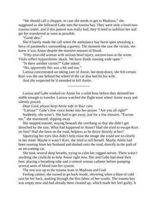 “We should call a chopper, in case she needs to get to Madison,” she
suggested as she followed Gabe into the trauma bay. They were only a level-two
trauma center, and if this patient was really bad, they’d need to stabilize her and
get her transferred as soon as possible.
“Good idea.”
She’d barely made the call when the ambulance bay burst open revealing a
bevy of paramedics surrounding a gurney. The moment she saw the victim, she
knew it was Annie despite the massive amount of blood.
“Fifty-year-old woman with serious head injury, unconscious at the scene.
Vitals reflect hypovolemic shock. We have fluids running wide open.”
“Is there another victim?” Gabe asked.
“No, apparently this was a hit and run.”
Larissa concentrated on taking care of Annie, but deep down, she felt certain
Kurt was the one behind the wheel of the car that had hit his wife.
And she suspected he’d intended to kill Annie.
____________
Larissa and Gabe worked on Annie for a solid hour before they deemed her
stable enough to transfer. Larissa watched the flight team wheel Annie away and
silently prayed.
Dear Lord, please keep Annie safe in Your care.
“Larissa?” Gabe’s low voice broke into her prayer. “Are you all right?”
Suddenly, she wasn’t. She had to get away, just for a few minutes. “Excuse
me,” she murmured, slipping away.
She stepped outside, staying beneath the overhang so that she didn’t get
drenched by the rain. What had happened to Annie? Had she tried to escape Kurt
on foot? Had she been on the road, helpless as he drove directly at her?
Squeezing her eyes shut didn’t help erase the image she could see so clearly
in her mind. Maybe it wasn’t Kurt, she tried to tell herself. Maybe Annie had
been running from her husband and dashed onto the road, directly in the path of
an on-coming car.
She took several deep breaths, trying to calm her ragged nerves. There wasn’t
anything she could do to help Annie right now. She and Gabe had done their
best, placing a breathing tube and a central venous catheter before pumping
several units of blood into her system.
The rest was up to the trauma team in Madison and God.
Feeling calmer, she turned to go back inside, shivering when a blast of cold
rain hit her back, soaking through the thin fabric of her scrubs. The trauma bay
was empty now and had already been cleaned up, which made her feel guilty. It
 