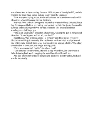 was almost four in the morning, the most difficult part of the night shift, and she
realized she must have stayed outside longer than she intended.
Time to stop worrying about Annie and to focus her attention on the handful
of patients who still needed care on her team.
She was about to head through the trauma bay when suddenly the ambulance
bay doors opened behind her, letting in a blast of cool air. She jumped around in
surprise and nearly tripped over her feet when she saw a disheveled man
standing there holding a gun.
“This is all your fault,” he said in a harsh tone, waving the gun in her general
direction. “Annie’s gone, and it’s all your fault!”
Kurt Hinkle. Was he intoxicated? He certainly acted like it; his eyes were
bloodshot and his gait unsteady. She swallowed hard and tried to edge behind
one of the metal bedside tables, not much protection against a bullet. When Kurt
came farther in the room, she fought a rising panic.
Where was everyone? Couldn’t they hear Kurt?
“Don’t move!” he threatened. He took a step toward her, and she couldn’t
help shrinking backward, dragging the metal bedside table with her.
And this time when he raised the gun and pointed it directly at her, his hand
was far too steady.
 