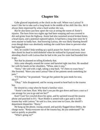 Chapter Six
Gabe glanced impatiently at the clock on the wall. Where was Larissa? It
wasn’t like her to take such a long break in the middle of her shift like this. He’d
always been impressed by what a hard worker she was.
But he also knew just how upset she was at seeing the extent of Annie’s
injuries. The burn from two nights ago had been weeping and was covered in
dirt and grime from the highway. Annie had also sustained several broken bones,
a head injury, and a potential ruptured spleen. It had been a long time since he’d
seen anyone so badly hurt. And knowing Larissa, she was likely blaming herself
even though there was absolutely nothing she could have done to prevent what
had happened.
Still, he couldn’t help sending up a quick prayer for Annie’s recovery. And
then shook his head in mild disbelief when he realized he’d prayed more since
attending church with Larissa than he had in the year his sister had hounded him
to go.
Not that he planned on telling Kimberly that.
Julie came abruptly around the corner and barreled right into him. He steadied
her with his hands on her shoulders. “Whoa, take it easy.”
“Sorry,” she said with a sigh, taking a step back. “It’s been so crazy busy.”
She frowned. “Have you seen Larissa? One of her patients needs something for
pain.”
“I’ll find her,” he promised. “Just get her patient the pain meds for now,
okay?”
“Okay.” Julie disappeared, and he swung around to head back to the trauma
bay.
He slowed to a stop when he heard a familiar voice.
“Annie’s not here, Kurt. Why don’t you put the gun down and have a seat so I
can arrange for you to go and see her?”
Kurt? Gun? Ice crawled down his spine, and he sprinted toward the nearest
phone and punched in 911. “Kurt Hinkle is armed with a gun and is in the
trauma bay with Larissa,” he said in a low, terse tone to Grace, the sheriff’s
department dispatcher. “Hurry.”
He hung up the phone, swung around, and quickly flagged down Debra, the
charge nurse. “Keep everyone out of the trauma bay, do you understand?” he
said as quietly as possible.
“What’s going on?”
 