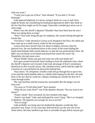 what you want.”
“I want you to get out of here,” Kurt shouted. “If you don’t, I’ll start
shooting!”
Gabe glanced helplessly at Larissa, trying to think of a way to stall. Kurt
might be drunk, but considering his hunting background he didn’t dare bank on
the fact that Kurt might not hit his target. Especially considering Larissa was in
close range.
Where were the sheriff’s deputies? Shouldn’t they have been here by now?
What was taking them so long?
“Now!” Kurt said, firing the gun for emphasis, the sound echoing through the
trauma bay.
“Get down,” Gabe shouted to Larissa as he dropped to the floor. He rolled and
then came up in a small crouch, ready for the next gunshot.
Larissa must have sensed what was about to happen, because when he
glanced over, she was hunkered down in the corner of the room holding the
small metal bedside table turned sideways so that the tray protected her chest. He
didn’t see any blood, so he hoped and prayed that meant she wasn’t hit.
Thankfully, she had some cover.
“Kurtis Hinkle! Drop your gun and come out with your hands up!”
Kurt spun around toward the doors leading in from the ambulance bay, where
the sheriff’s deputies were located. Gabe took advantage of Kurt’s momentary
distraction to dive toward Larissa. She clutched at him, and he held her tight for
a fraction of a second before he shoved her behind him.
“Stay down,” he whispered. A bullet could still go through him to get to her,
so he used the metal bedside table as a shield while hoping for the best. He took
heart in the fact that he could see a deputy standing just outside the door he’d
come through earlier.
The cops had Kurt and the trauma bay surrounded. But the danger was far
from over.
“Go away or I’ll kill them both!” Kurt shouted.
“What do you want, Kurt?” one of the deputies shouted. “Do you want to see
Annie?”
“Annie’s dead!” Kurt screamed, his face mottled with anger.
“Annie’s not dead,” Gabe said and hoped he wasn’t lying. “She’s at a hospital
in Madison. The deputies can arrange for you to see her.”
“You’re lying!”
Gabe probably was lying since he doubted the deputies would take him
anywhere near Annie. It was clear they believed Kurt was the one who’d run
Annie down. But they needed to get Kurt to surrender his gun before anyone got
 
