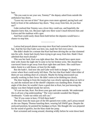 hurt.
“Do you want to see your son, Tommy?” the deputy asked from outside the
ambulance bay doors.
“Leave my son out of this!” Kurt grew even more agitated, pacing back and
forth in front of the ambulance bay doors. “Stay away from him, do you hear
me?”
Gabe realized that Tommy was a lever they could use, and hopefully the
deputies knew that, too. Because right now there wasn’t much between him and
Larissa and the madman with a gun.
And Kurt could easily shoot them both before the deputies would have a
chance to stop him.
____________
Larissa had prayed almost non-stop since Kurt had cornered her in the trauma
bay. And the fact that Gabe was here, too, made her feel even worse.
She didn’t doubt for a minute that Kurt had been driving the car that slammed
into his wife. Annie had clearly been trying to get away from him. Hadn’t Kurt
admitted that much already?
This was her fault, Kurt was right about that. She should have spent more
time with Annie the night she’d come in for her broken wrist. She should have
convinced Annie to get away from Kurt right then and there. She could have
taken Annie to a safe house, at least for the night.
But she hadn’t. And now she and Gabe were both in danger. Trapped in a
corner where Kurt could easily kill them. The fact that Kurt hadn’t shot either of
them yet was nothing short of a miracle. Maybe his being intoxicated was
actually working in their favor. He didn’t seem to be thinking too clearly.
The door leading in from the trauma bay was slowly opening about an inch or
so, and she realized one of the sheriff’s deputies was standing there. From the
angle of the door, he wouldn’t have a good shot at Kurt, but just knowing the
deputy was there helped steady her nerves.
“It’s not too late, Kurt. Put down your gun and come outside. We understand
this is all just a big understanding.” The voice outside sounded like Deputy
Armbruster. “Come out while you still can.”
“No! If you come in here, I’ll kill them both!”
The door from the main part of the ER opened even wider, and Larissa tensed
as she saw Deputy Thomas kneeling there, wearing full SWAT gear. Despite the
awkward position, he pointed his handgun at Kurt. She thought she was prepared
for the sound of gunfire, but the blast made her jump.
Kurt screamed and swung around, shooting wildly before he went down hard.
 