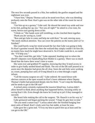 The next few seconds passed in a blur, but suddenly the gunfire stopped and the
nightmare was over.
“I have him,” Deputy Thomas said as he stood over Kurt, who was bleeding
profusely onto the floor. Kurt’s gun was on the other side of the room far out of
reach.
“Get him up on a gurney,” Gabe said. He shoved the metal tray aside and rose
to his feet, pulling her up, too. “Are you all right?” he asked in a low tone, his
warm, brown eyes gazing down at her.
“I think so.” Her hands were still trembling, so she clutched them together.
Thank you for saving us, Lord!
“Run and get Julie to come and help me with Kurt,” he said, moving away.
“He needs medical attention. You can cover the patients on the teams until we’ve
finished.”
She could barely wrap her mind around the fact that Gabe was going to help
fix Kurt’s gunshot wound. But then she realized they simply couldn’t let him die,
no matter how much he might have deserved it. So if Gabe could do it, so could
she. “I’ll help you.”
“You don’t need this, get Julie,” Gabe repeated, heading over to where the
sheriff’s deputies were handcuffing Kurt Hinkle to a gurney. There was so much
blood that she knew there wasn’t time to waste.
She went over and grabbed IV supplies, knowing that they’d need access in
order to give badly needed blood and fluids. The rest of the ER staff poured in to
assist once the deputies had given the all clear. Soon she and Julie were working
as a team, pumping four units of O-neg blood in at a time through a rapid
infuser.
“Call the trauma surgeon on call,” Gabe ordered. He stared down with
obvious concern at the open wound on Kurt’s lower abdomen where Deputy
Thomas’s bullet had penetrated deeply into his flesh. “I can’t stop the bleeding,
and he needs to get to the OR stat!”
A nicked artery certainly explained the massive blood loss. Larissa didn’t
allow herself to think about anything that happened before, focusing solely on
saving Kurt’s life. Even though she knew he’d end up in jail if they managed to
succeed.
She heard Julie making the call to the surgeon. “Dr. Rausch is on his way in.”
Gabe grimaced and began packing the wound. “I hope he gets here in time.”
“Do you need a suture tray?” Larissa asked after she finished hanging four
more units of blood. Kurt’s vitals were low but stable, at least for now.
Gabe gave her a grim nod. “I’ll try my best to patch him up at least until he
can get to the OR.”
 
