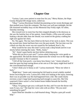 Chapter One
“Larissa, I put a new patient in room four for you,” Merry Haines, the Hope
County Hospital ER charge nurse, called out.
“Okay.” Larissa Brockman finished documenting on her recent discharge and
then pushed away from the computer. The hour was well past midnight, but the
ER remained incredibly busy on this Memorial Day Friday night. Or rather,
Saturday morning.
She crossed over to room four but then stopped abruptly in the doorway as
she saw the familiar face of her patient. Annie Hinkle, a fifty-year-old woman
looking a decade older than she should, was seated on the gurney cradling her
right arm against her chest.
No. Not again. The tiny hairs lifted on the back of her neck in alarm. This was
the second time Annie had been here over the past month. The last time was for
a black eye that she swore was not caused by her husband, Kurt’s, fist.
What would be her story this time? Larissa took a deep breath and let it out
slowly before entering the room. “Hello, Annie.”
“Hi.” Annie’s gaze barely met hers before skittering away.
“What did you do to your arm?” Larissa asked, keeping her voice gentle as
she approached. She had the distinct impression the woman was on the edge and
wouldn’t hesitate to flee if cornered.
“I fell off the front porch—you know how klutzy I am.” Annie refused to
meet her gaze but kept staring down at her arm as if the injury might heal itself if
she concentrated hard enough.
“I don’t think you’re klutzy at all,” Larissa murmured. “Show me where it
hurts.”
“Right here,” Annie said, removing her left hand to reveal a darkly mottled
bruise encircling her wrist. Larissa felt a little sick looking at the injury, knowing
there was no possible way this had happened from a fall. She could clearly
envision a man’s large hand squeezing hard enough to cause this. She’d be
surprised if there weren’t a few broken bones hidden beneath the horribly
discolored skin.
“Okay, I’m going to get you a cold pack for that, and I’m sure the doctor will
want X-rays, too.” She kept her voice calm with an effort. “Do you need
something for pain?”
Annie lifted her shoulder in a half-hearted shrug. “Maybe a pain pill would
help.”
 