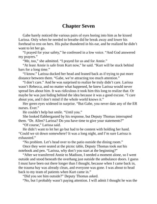 Chapter Seven
Gabe barely noticed the various pairs of eyes boring into him as he kissed
Larissa. Only when he needed to breathe did he break away and lower his
forehead to rest on hers. His pulse thundered in his ear, and he realized he didn’t
want to let her go.
“I prayed for your safety,” he confessed in a low voice. “And God answered
my prayers.”
“Me, too,” she admitted. “I prayed for us and for Annie.”
“At least Annie is safe from Kurt now,” he said. “Kurt will be stuck behind
bars for a long time.”
“I know.” Larissa ducked her head and leaned back as if trying to put more
distance between them. “Gabe, we’re attracting too much attention.”
“I don’t care.” And he was surprised to realize he truly didn’t care. Larissa
wasn’t Rebecca, and no matter what happened, he knew Larissa would never
spread lies about him. It was ridiculous it took him this long to realize that. Or
maybe he was just hiding behind the idea because it was a good excuse. “I care
about you, and I don’t mind if the whole world knows it.”
Her green eyes widened in surprise. “But Gabe, you never date any of the ER
nurses. Ever.”
He couldn’t help but smile. “Until you.”
She looked flabbergasted by his response, but Deputy Thomas interrupted
them. “Dr. Allen? Larissa? Do you have time to give your statements?”
“Of course,” Larissa said.
He didn’t want to let her go but had to be content with holding her hand.
“Could we sit down somewhere? It was a long night, and I’m sure Larissa is
exhausted.”
“No problem. Let’s head over to the patio outside the dining room.”
Once they were seated at the picnic table, Deputy Thomas took out his
notebook and pen. “Larissa, why don’t you start at the beginning?”
“After we transferred Annie to Madison, I needed a moment alone, so I went
outside and stood beneath the overhang just outside the ambulance doors. I guess
I must have been out there longer than I thought, because when I came back in,
the trauma bay was already clean, and everyone was gone. I was about to head
back to my team of patients when Kurt came in.”
“Did you see him outside?” Deputy Thomas asked.
“No, but I probably wasn’t paying attention. I will admit I thought he was the
 