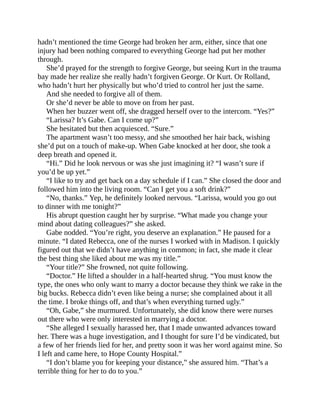 hadn’t mentioned the time George had broken her arm, either, since that one
injury had been nothing compared to everything George had put her mother
through.
She’d prayed for the strength to forgive George, but seeing Kurt in the trauma
bay made her realize she really hadn’t forgiven George. Or Kurt. Or Rolland,
who hadn’t hurt her physically but who’d tried to control her just the same.
And she needed to forgive all of them.
Or she’d never be able to move on from her past.
When her buzzer went off, she dragged herself over to the intercom. “Yes?”
“Larissa? It’s Gabe. Can I come up?”
She hesitated but then acquiesced. “Sure.”
The apartment wasn’t too messy, and she smoothed her hair back, wishing
she’d put on a touch of make-up. When Gabe knocked at her door, she took a
deep breath and opened it.
“Hi.” Did he look nervous or was she just imagining it? “I wasn’t sure if
you’d be up yet.”
“I like to try and get back on a day schedule if I can.” She closed the door and
followed him into the living room. “Can I get you a soft drink?”
“No, thanks.” Yep, he definitely looked nervous. “Larissa, would you go out
to dinner with me tonight?”
His abrupt question caught her by surprise. “What made you change your
mind about dating colleagues?” she asked.
Gabe nodded. “You’re right, you deserve an explanation.” He paused for a
minute. “I dated Rebecca, one of the nurses I worked with in Madison. I quickly
figured out that we didn’t have anything in common; in fact, she made it clear
the best thing she liked about me was my title.”
“Your title?” She frowned, not quite following.
“Doctor.” He lifted a shoulder in a half-hearted shrug. “You must know the
type, the ones who only want to marry a doctor because they think we rake in the
big bucks. Rebecca didn’t even like being a nurse; she complained about it all
the time. I broke things off, and that’s when everything turned ugly.”
“Oh, Gabe,” she murmured. Unfortunately, she did know there were nurses
out there who were only interested in marrying a doctor.
“She alleged I sexually harassed her, that I made unwanted advances toward
her. There was a huge investigation, and I thought for sure I’d be vindicated, but
a few of her friends lied for her, and pretty soon it was her word against mine. So
I left and came here, to Hope County Hospital.”
“I don’t blame you for keeping your distance,” she assured him. “That’s a
terrible thing for her to do to you.”
 