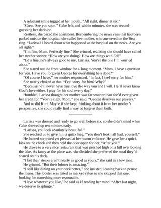 A reluctant smile tugged at her mouth. “All right, dinner at six.”
“Great. See you soon.” Gabe left, and within minutes, she was second-
guessing her decision.
Restless, she paced the apartment. Remembering the news vans that had been
parked outside the hospital, she called her mother, who answered on the first
ring. “Larissa? I heard about what happened at the hospital on the news. Are you
all right?”
“I’m fine, Mom. Perfectly fine.” She winced, realizing she should have called
her mother sooner. “How are you doing? How are things with Ed?”
“Ed’s fine, he’s always good to me, Larissa. You’re the one I’m worried
about.”
She stared out the front window for a long moment. “Mom, I have a question
for you. Have you forgiven George for everything he’s done?”
“Of course I have,” her mother responded. “In fact, I feel sorry for him.”
She nearly choked at that. “Feel sorry for him? Why?”
“Because he’ll never have true love the way you and I will. He’ll never know
God’s love either. I pray for his soul every day.”
Humbled, Larissa thought her mother was far smarter than she’d ever given
her credit for. “You’re right, Mom,” she said. “George deserves our prayers.”
And so did Kurt. Maybe if she kept thinking about it from her mother’s
perspective, she could really find a way to forgive them both.
____________
Larissa was dressed and ready to go well before six, so she didn’t mind when
Gabe showed up ten minutes early.
“Larissa, you look absolutely beautiful.”
She reached up to give him a quick hug. “You don’t look half bad, yourself.”
He looked surprised yet pleased at her warm embrace. He gave her a quick
kiss on the cheek and then held the door open for her. “After you.”
He drove to a very nice restaurant that was perched high on a hill overlooking
the lake. As fancy as the place was, she decided she preferred the meal they’d
shared on his deck.
“I bet their steaks aren’t nearly as good as yours,” she said in a low tone.
He grinned. “But their lobster is amazing.”
“I still like dining on your deck better,” she insisted, leaning back to peruse
the menu. The lobster was listed as market value so she skipped that one,
looking for something more reasonable.
“Have whatever you like,” he said as if reading her mind. “After last night,
we deserve to splurge.”
 