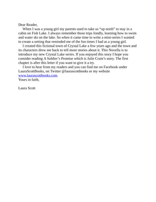Dear Reader,
When I was a young girl my parents used to take us “up north” to stay in a
cabin on Fish Lake. I always remember those trips fondly, learning how to swim
and water ski on the lake. So when it came time to write a mini-series I wanted
to create a setting that reminded me of the fun times I had as a young girl.
I created this fictional town of Crystal Lake a few years ago and the town and
its characters drew me back to tell more stories about it. This Novella is to
introduce my new Crystal Lake series. If you enjoyed this story I hope you
consider reading A Soldier’s Promise which is Julie Crain’s story. The first
chapter is after this letter if you want to give it a try.
I love to hear from my readers and you can find me on Facebook under
LauraScottBooks, on Twitter @laurascottbooks or my website
www.laurascottbooks.com.
Yours in faith,
Laura Scott
 
