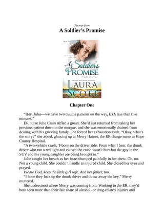 Excerpt from
A Soldier’s Promise
Chapter One
“Hey, Jules—we have two trauma patients on the way, ETA less than five
minutes.”
ER nurse Julie Crain stifled a groan. She’d just returned from taking her
previous patient down to the morgue, and she was emotionally drained from
dealing with his grieving family. She forced her exhaustion aside. “Okay, what’s
the story?” she asked, glancing up at Merry Haines, the ER charge nurse at Hope
County Hospital.
“A two-vehicle crash, T-bone on the driver side. From what I hear, the drunk
driver who ran a red light and caused the crash wasn’t hurt-but the guy in the
SUV and his young daughter are being brought in.”
Julie caught her breath as her heart thumped painfully in her chest. Oh, no.
Not a young child. She couldn’t handle an injured child. She closed her eyes and
prayed.
Please God, keep the little girl safe. And her father, too.
“I hope they lock up the drunk driver and throw away the key,” Merry
muttered.
She understood where Merry was coming from. Working in the ER, they’d
both seen more than their fair share of alcohol- or drug-related injuries and
 