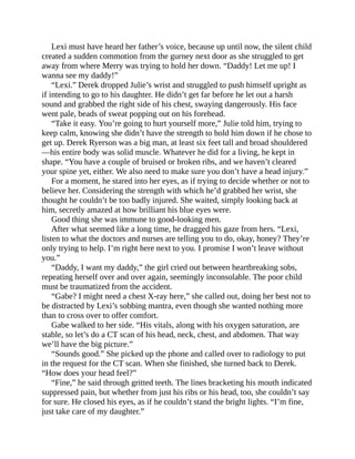 Lexi must have heard her father’s voice, because up until now, the silent child
created a sudden commotion from the gurney next door as she struggled to get
away from where Merry was trying to hold her down. “Daddy! Let me up! I
wanna see my daddy!”
“Lexi.” Derek dropped Julie’s wrist and struggled to push himself upright as
if intending to go to his daughter. He didn’t get far before he let out a harsh
sound and grabbed the right side of his chest, swaying dangerously. His face
went pale, beads of sweat popping out on his forehead.
“Take it easy. You’re going to hurt yourself more,” Julie told him, trying to
keep calm, knowing she didn’t have the strength to hold him down if he chose to
get up. Derek Ryerson was a big man, at least six feet tall and broad shouldered
—his entire body was solid muscle. Whatever he did for a living, he kept in
shape. “You have a couple of bruised or broken ribs, and we haven’t cleared
your spine yet, either. We also need to make sure you don’t have a head injury.”
For a moment, he stared into her eyes, as if trying to decide whether or not to
believe her. Considering the strength with which he’d grabbed her wrist, she
thought he couldn’t be too badly injured. She waited, simply looking back at
him, secretly amazed at how brilliant his blue eyes were.
Good thing she was immune to good-looking men.
After what seemed like a long time, he dragged his gaze from hers. “Lexi,
listen to what the doctors and nurses are telling you to do, okay, honey? They’re
only trying to help. I’m right here next to you. I promise I won’t leave without
you.”
“Daddy, I want my daddy,” the girl cried out between heartbreaking sobs,
repeating herself over and over again, seemingly inconsolable. The poor child
must be traumatized from the accident.
“Gabe? I might need a chest X-ray here,” she called out, doing her best not to
be distracted by Lexi’s sobbing mantra, even though she wanted nothing more
than to cross over to offer comfort.
Gabe walked to her side. “His vitals, along with his oxygen saturation, are
stable, so let’s do a CT scan of his head, neck, chest, and abdomen. That way
we’ll have the big picture.”
“Sounds good.” She picked up the phone and called over to radiology to put
in the request for the CT scan. When she finished, she turned back to Derek.
“How does your head feel?”
“Fine,” he said through gritted teeth. The lines bracketing his mouth indicated
suppressed pain, but whether from just his ribs or his head, too, she couldn’t say
for sure. He closed his eyes, as if he couldn’t stand the bright lights. “I’m fine,
just take care of my daughter.”
 
